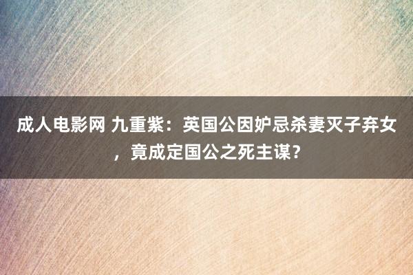 成人电影网 九重紫：英国公因妒忌杀妻灭子弃女，竟成定国公之死主谋？