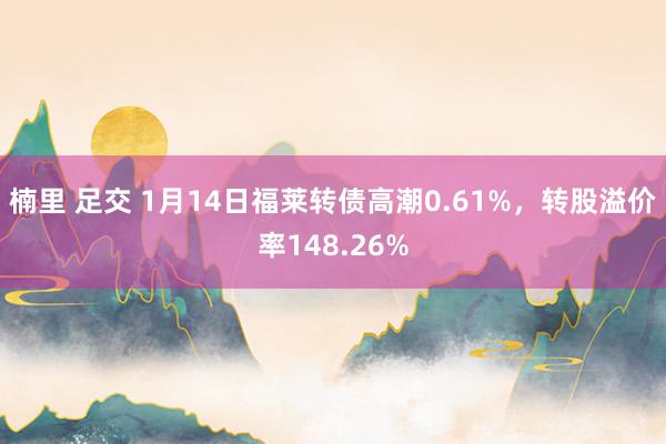 楠里 足交 1月14日福莱转债高潮0.61%，转股溢价率148.26%