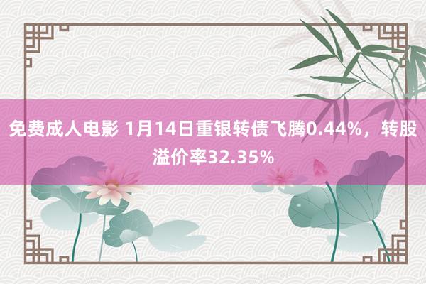 免费成人电影 1月14日重银转债飞腾0.44%，转股溢价率32.35%