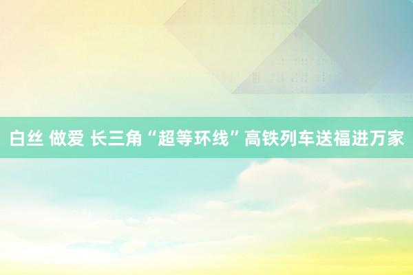 白丝 做爱 长三角“超等环线”高铁列车送福进万家