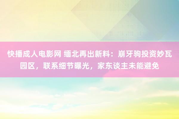 快播成人电影网 缅北再出新料：崩牙驹投资妙瓦园区，联系细节曝光，家东谈主未能避免