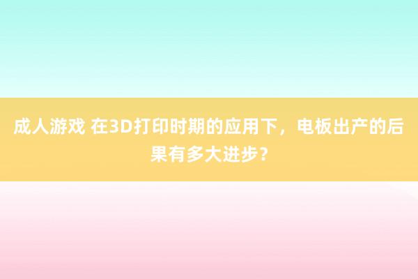 成人游戏 在3D打印时期的应用下，电板出产的后果有多大进步？