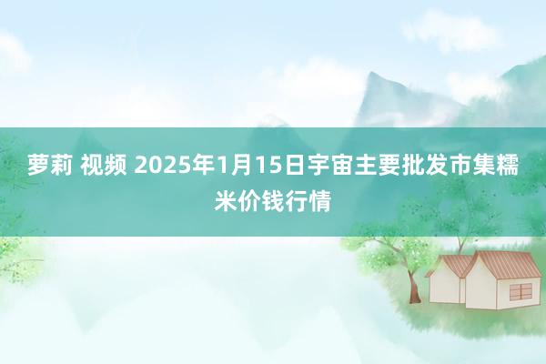 萝莉 视频 2025年1月15日宇宙主要批发市集糯米价钱行情