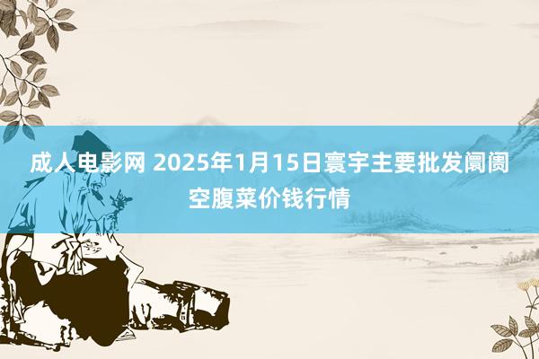 成人电影网 2025年1月15日寰宇主要批发阛阓空腹菜价钱行情