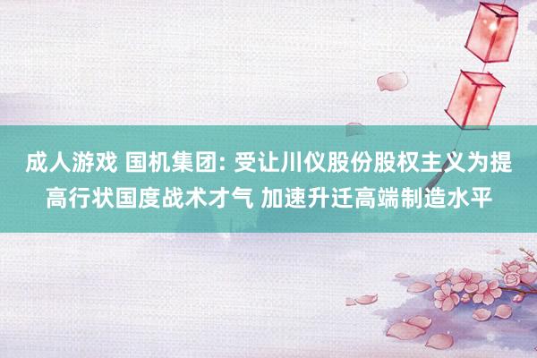 成人游戏 国机集团: 受让川仪股份股权主义为提高行状国度战术才气 加速升迁高端制造水平