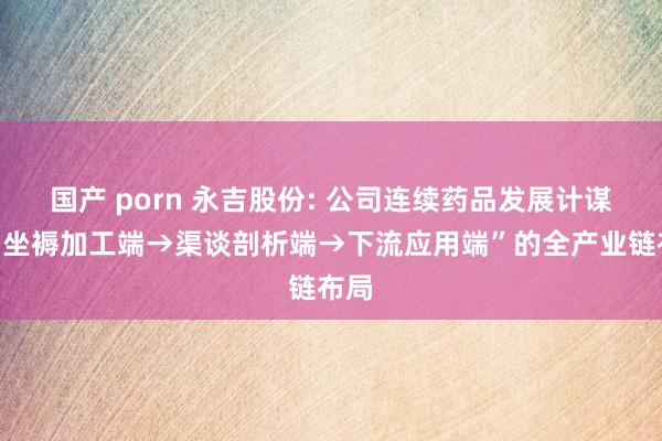 国产 porn 永吉股份: 公司连续药品发展计谋为“坐褥加工端→渠谈剖析端→下流应用端”的全产业链布局