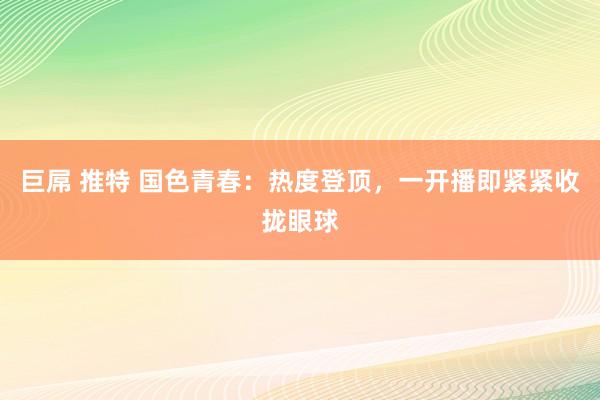 巨屌 推特 国色青春：热度登顶，一开播即紧紧收拢眼球