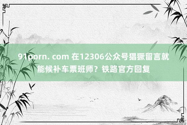 91porn. com 在12306公众号猖獗留言就能候补车票班师？铁路官方回复