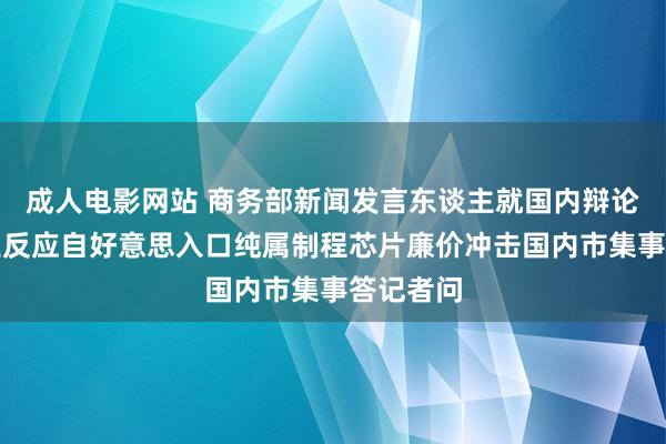 成人电影网站 商务部新闻发言东谈主就国内辩论芯片产业反应自好意思入口纯属制程芯片廉价冲击国内市集事答记者问