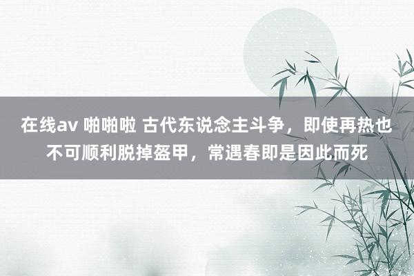 在线av 啪啪啦 古代东说念主斗争，即使再热也不可顺利脱掉盔甲，常遇春即是因此而死