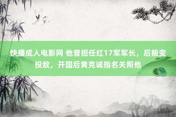 快播成人电影网 他曾担任红17军军长，后叛变投敌，开国后黄克诚指名关照他