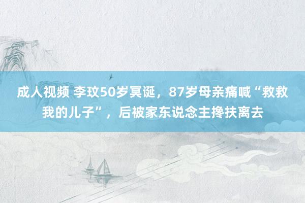 成人视频 李玟50岁冥诞，87岁母亲痛喊“救救我的儿子”，后被家东说念主搀扶离去